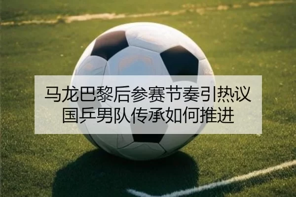 马龙巴黎后参赛节奏引热议 国乒男队传承如何推进