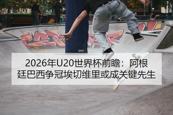 2026年U20世界杯前瞻：阿根廷巴西争冠埃切维里或成关键先生